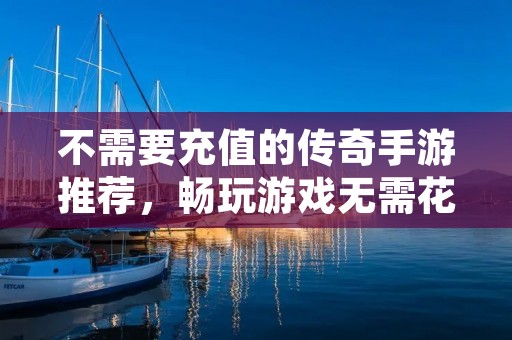 不需要充值的传奇手游推荐，畅玩游戏无需花费