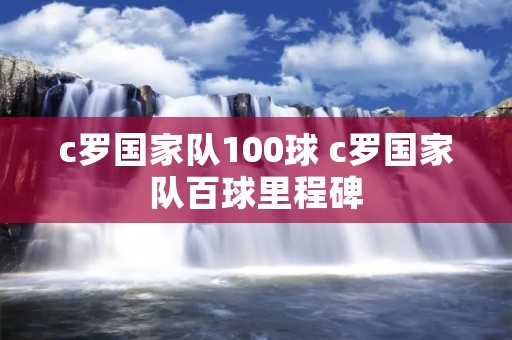 c罗国家队100球 c罗国家队百球里程碑 c罗国家队100球 c罗国家队百球里程碑