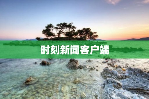 时刻新闻客户端:获取最新资讯,了解全球动态 时刻新闻客户端:获取最新资讯,了解全球动态