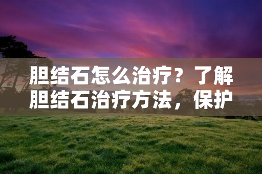 胆结石怎么治疗？了解胆结石治疗方法，保护胆囊健康
