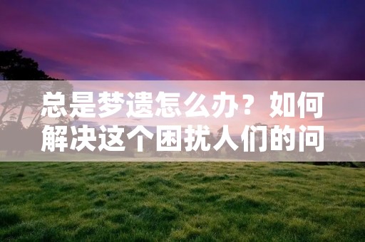 总是梦遗怎么办？如何解决这个困扰人们的问题？