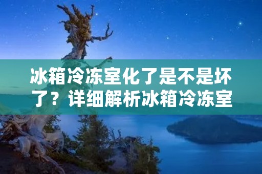 冰箱冷冻室化了是不是坏了?详细解析冰箱冷冻室化冰现象 冰箱冷冻室化了是不是坏了?详细解析冰箱冷冻室化冰现象