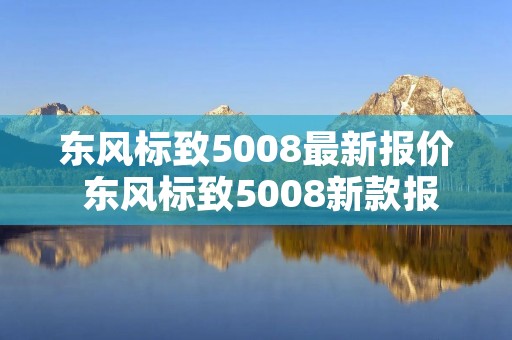 东风标致5008最新报价 东风标致5008新款报价 东风标致5008最新报价 东风标致5008新款报价