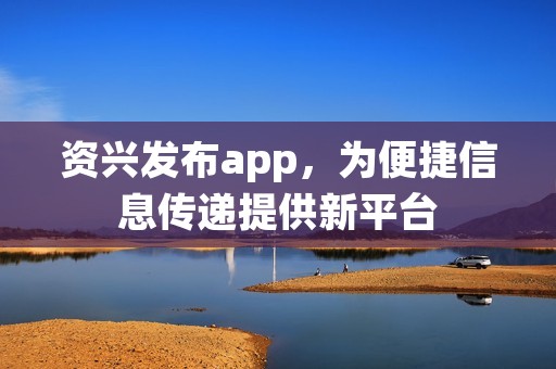 资兴发布app，为便捷信息传递提供新平台