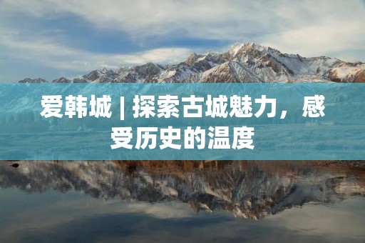 爱韩城 | 探索古城魅力，感受历史的温度