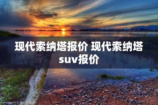 现代索纳塔报价 现代索纳塔suv报价