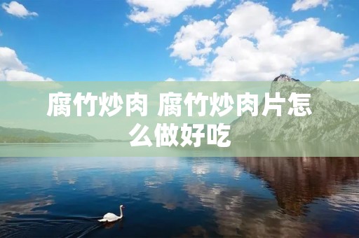 腐竹炒肉 腐竹炒肉片怎么做好吃 腐竹炒肉 腐竹炒肉片怎么做好吃
