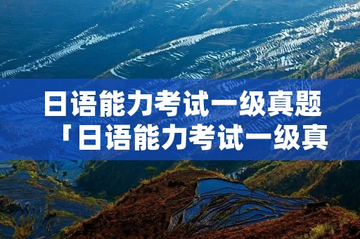 日语能力考试一级真题「日语能力考试一级真题电子版」
