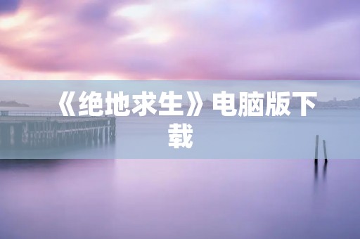 《绝地求生》电脑版下载:畅玩最火爆的大逃杀游戏 《绝地求生》电脑版下载:畅玩最火爆的大逃杀游戏