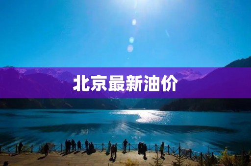 北京最新油价：成品油价格上调，消费者负担增加