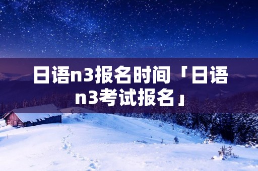 日语n3报名时间「日语n3考试报名」 日语n3报名时间「日语n3考试报名」