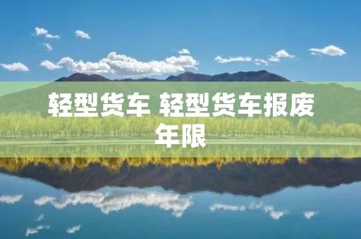 轻型货车 轻型货车报废年限 轻型货车 轻型货车报废年限