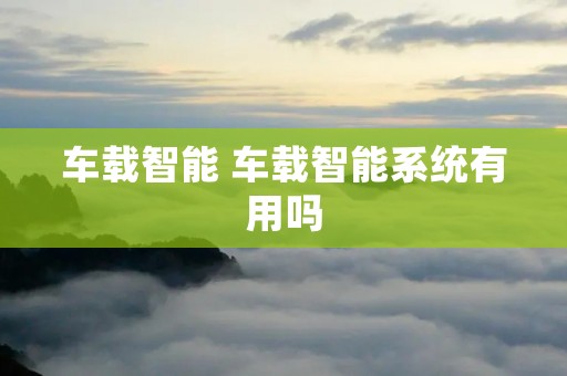 车载智能 车载智能系统有用吗 车载智能 车载智能系统有用吗
