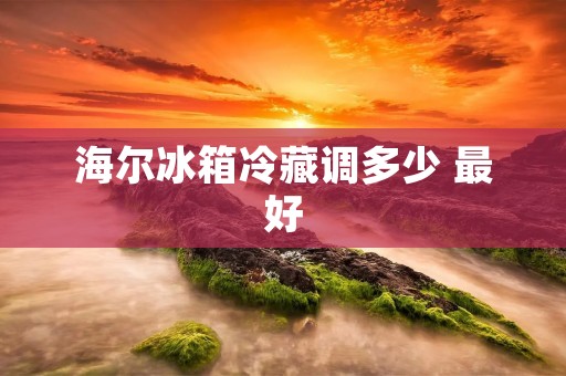 海尔冰箱冷藏调多少 最好：详细解析