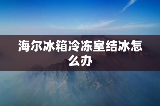 海尔冰箱冷冻室结冰怎么办 海尔冰箱冷冻室结冰怎么办