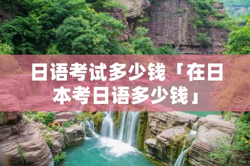 日语考试多少钱「在日本考日语多少钱」 日语考试多少钱「在日本考日语多少钱」