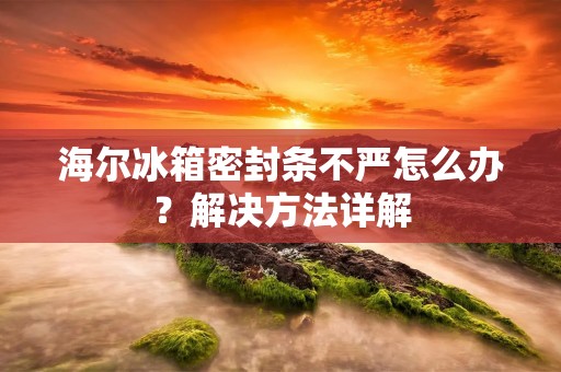 海尔冰箱密封条不严怎么办？解决方法详解