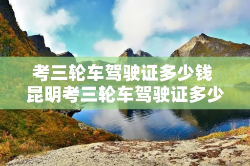 考三轮车驾驶证多少钱 昆明考三轮车驾驶证多少钱 考三轮车驾驶证多少钱 昆明考三轮车驾驶证多少钱