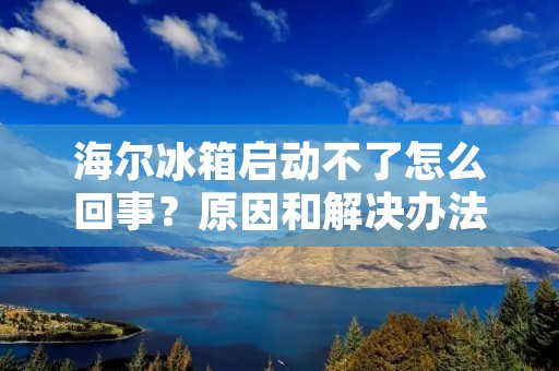 海尔冰箱启动不了怎么回事？原因和解决办法详解