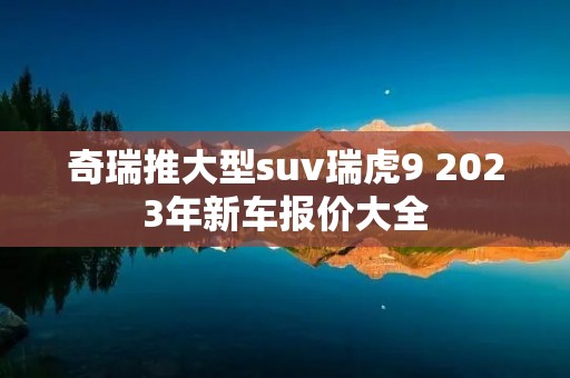 奇瑞推大型suv瑞虎9 2023年新车报价大全