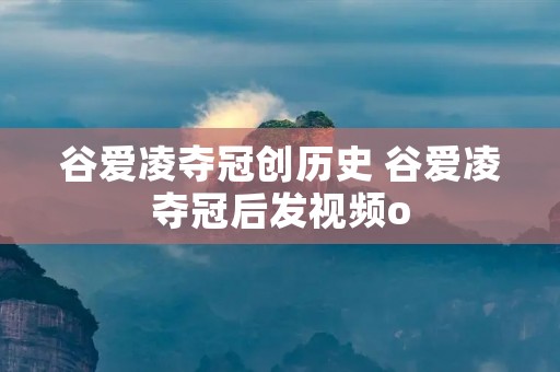 谷爱凌夺冠创历史 谷爱凌夺冠后发视频o