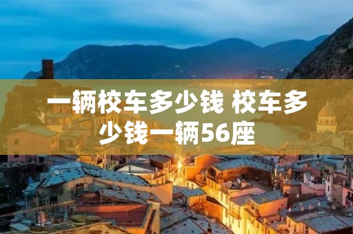一辆校车多少钱 校车多少钱一辆56座