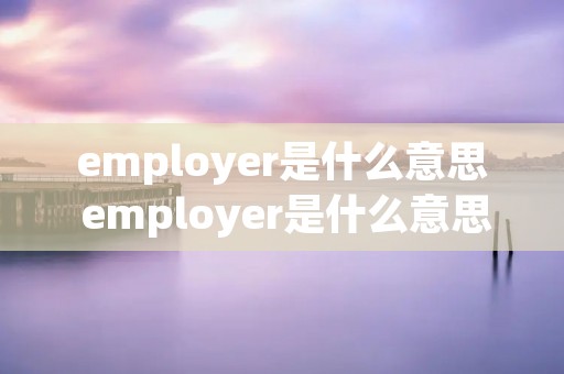 employer是什么意思 employer是什么意思英语 employer是什么意思 employer是什么意思英语