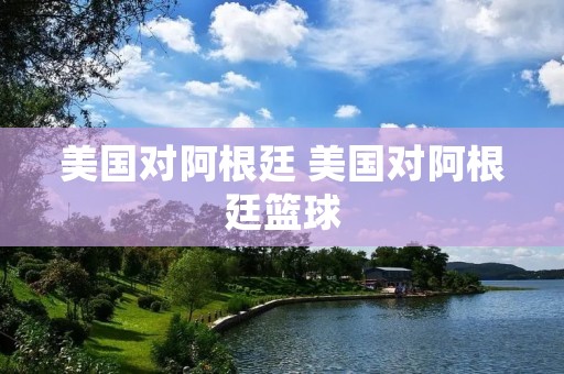 美国对阿根廷 美国对阿根廷篮球
