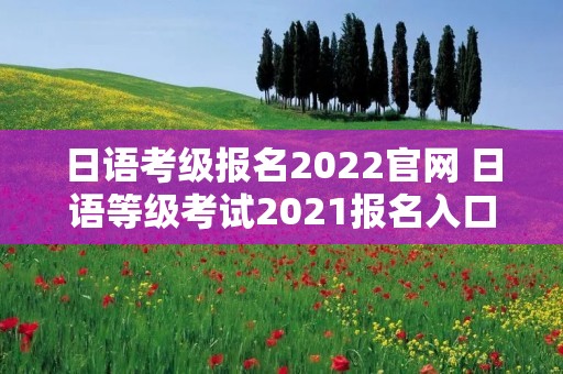 日语考级报名2022官网 日语等级考试2021报名入口