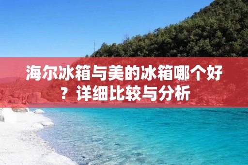 海尔冰箱与美的冰箱哪个好？详细比较与分析