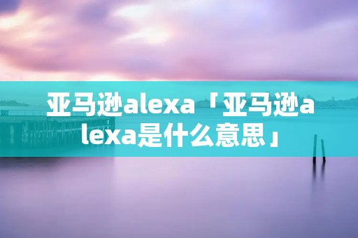 亚马逊alexa「亚马逊alexa是什么意思」