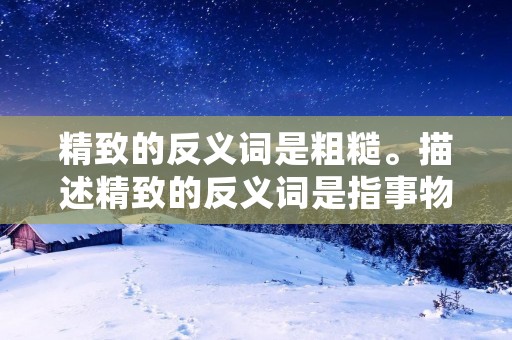 精致的反义词是粗糙。描述精致的反义词是指事物的细致、精密的程度较低，表面或质感上有明显的不光滑、不细腻的特征。精致的反义词-粗糙，是指物体表面或质感上的粗糙、不平滑，缺乏细腻和精致的特征。