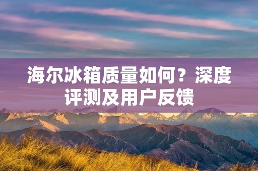 海尔冰箱质量如何？深度评测及用户反馈