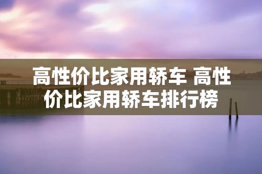 高性价比家用轿车 高性价比家用轿车排行榜