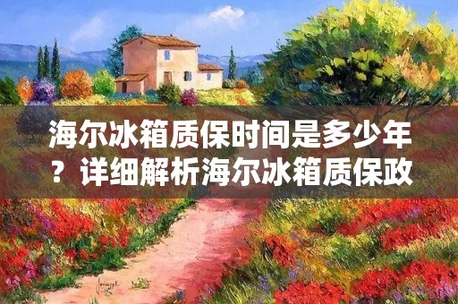 海尔冰箱质保时间是多少年？详细解析海尔冰箱质保政策