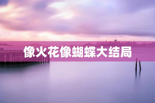 像火花像蝴蝶大结局:一段爱情的绚烂与绝美 像火花像蝴蝶大结局:一段爱情的绚烂与绝美