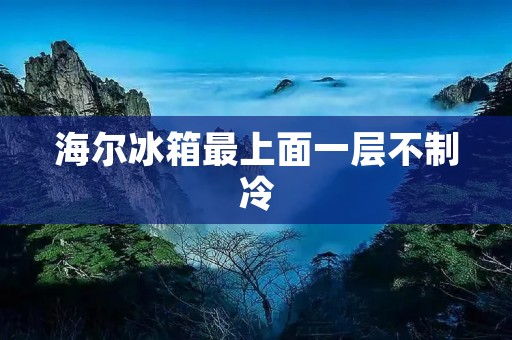 海尔冰箱最上面一层不制冷：原因与解决方法