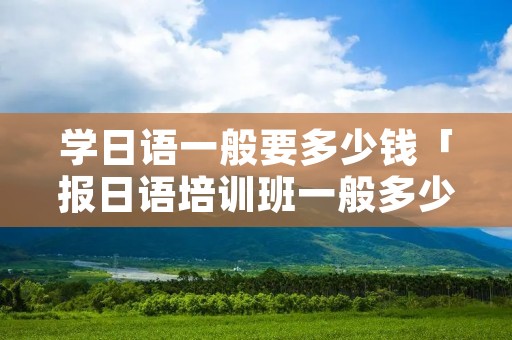 学日语一般要多少钱「报日语培训班一般多少钱」