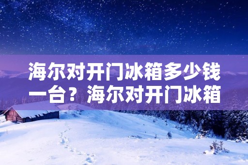 海尔对开门冰箱多少钱一台？海尔对开门冰箱价格一览