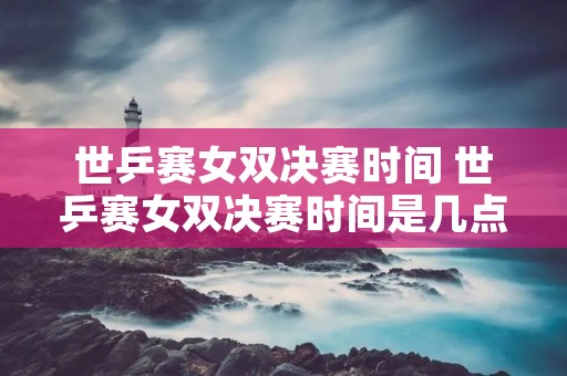 世乒赛女双决赛时间 世乒赛女双决赛时间是几点