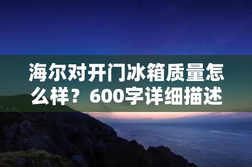 海尔对开门冰箱质量怎么样?600字详细描述 海尔对开门冰箱质量怎么样?600字详细描述