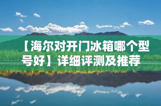 【海尔对开门冰箱哪个型号好】详细评测及推荐 【海尔对开门冰箱哪个型号好】详细评测及推荐