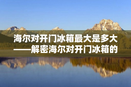 海尔对开门冰箱最大是多大——解密海尔对开门冰箱的容量极限 海尔对开门冰箱最大是多大——解密海尔对开门冰箱的容量极限