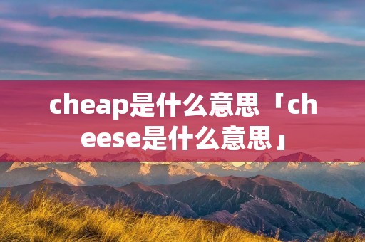 cheap是什么意思「cheese是什么意思」 cheap是什么意思「cheese是什么意思」