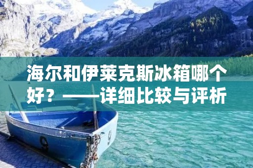 海尔和伊莱克斯冰箱哪个好？——详细比较与评析