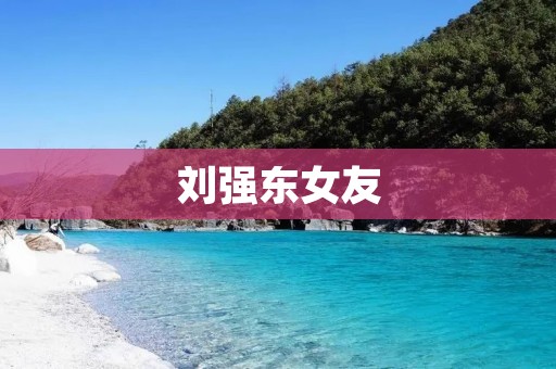 刘强东女友:揭秘刘强东与张蕾的爱情传奇 刘强东女友:揭秘刘强东与张蕾的爱情传奇