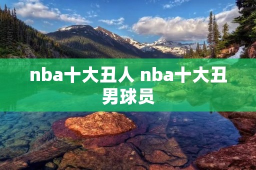 nba十大丑人 nba十大丑男球员