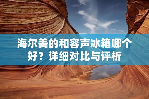 海尔美的和容声冰箱哪个好？详细对比与评析