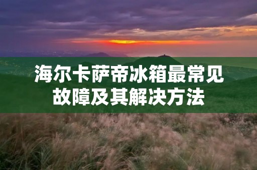 海尔卡萨帝冰箱最常见故障及其解决方法