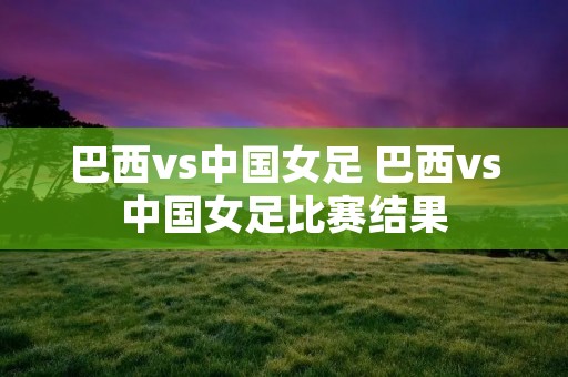 巴西vs中国女足 巴西vs中国女足比赛结果